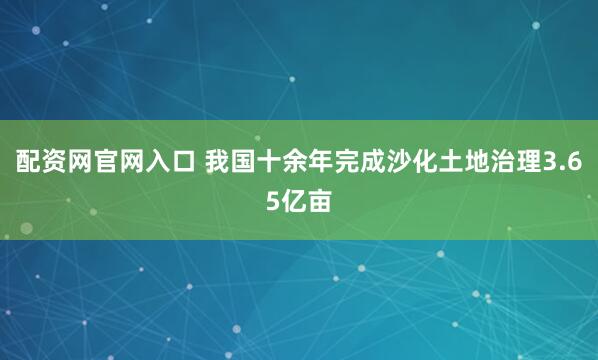 配资网官网入口 我国十余年完成沙化土地治理3.65亿亩