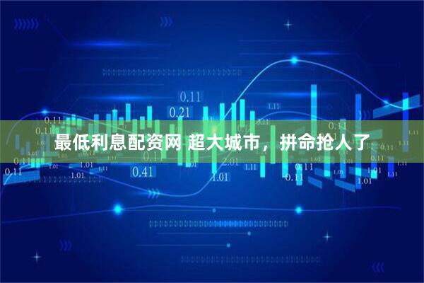 最低利息配资网 超大城市，拼命抢人了
