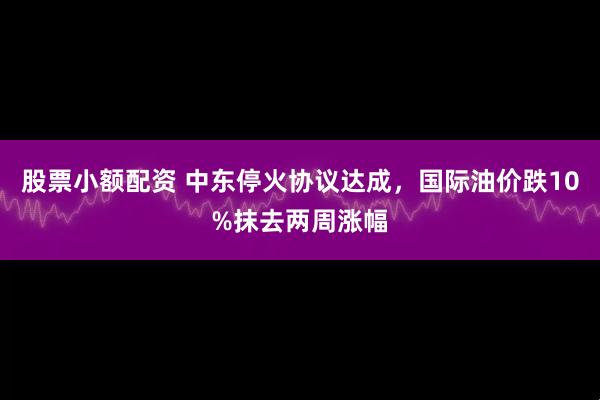 股票小额配资 中东停火协议达成，国际油价跌10%抹去两周涨幅