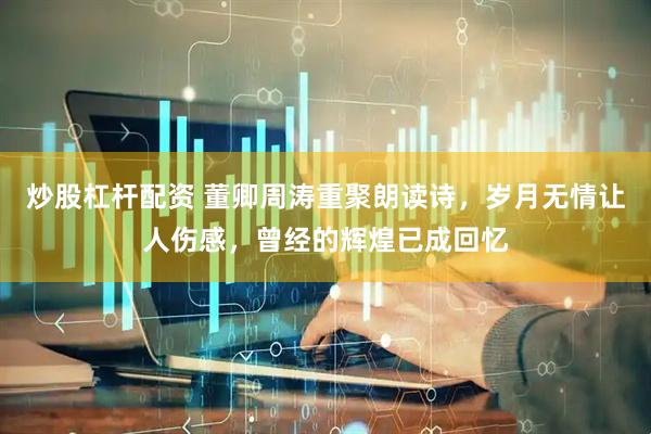 炒股杠杆配资 董卿周涛重聚朗读诗，岁月无情让人伤感，曾经的辉煌已成回忆