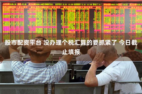 股市配资平台 没办理个税汇算的要抓紧了 今日截止填报