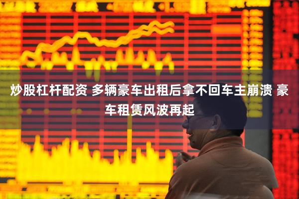 炒股杠杆配资 多辆豪车出租后拿不回车主崩溃 豪车租赁风波再起