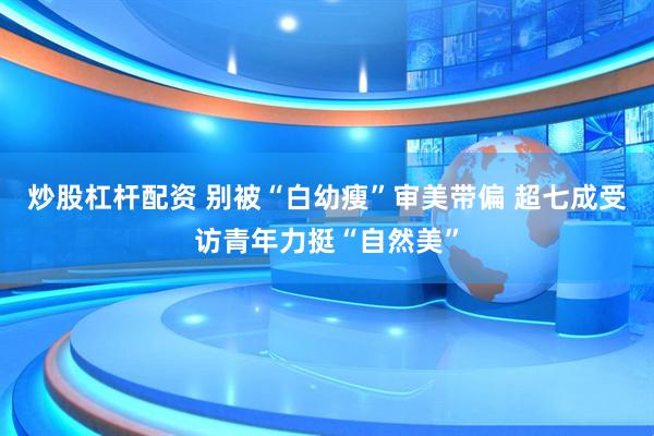 炒股杠杆配资 别被“白幼瘦”审美带偏 超七成受访青年力挺“自然美”