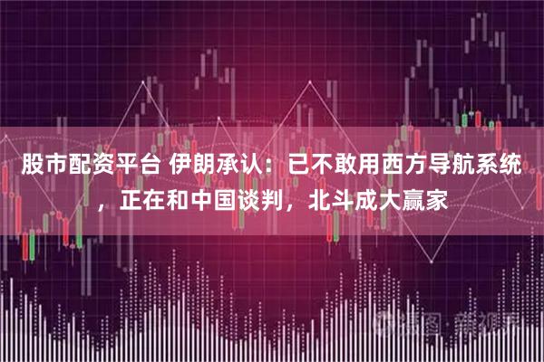 股市配资平台 伊朗承认：已不敢用西方导航系统，正在和中国谈判，北斗成大赢家