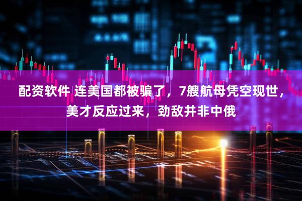 配资软件 连美国都被骗了，7艘航母凭空现世，美才反应过来，劲敌并非中俄