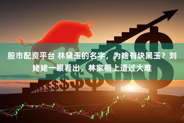 股市配资平台 林黛玉的名字，为啥有块黑玉？刘姥姥一眼看出，林家祖上遭过大难