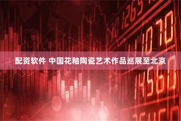 配资软件 中国花釉陶瓷艺术作品巡展至北京