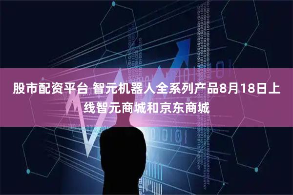 股市配资平台 智元机器人全系列产品8月18日上线智元商城和京东商城