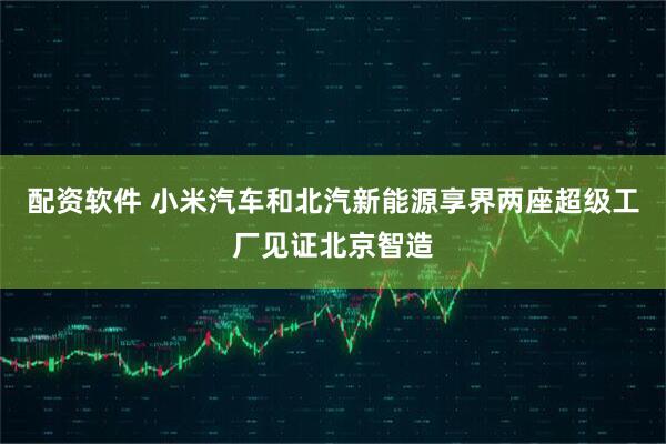 配资软件 小米汽车和北汽新能源享界两座超级工厂见证北京智造
