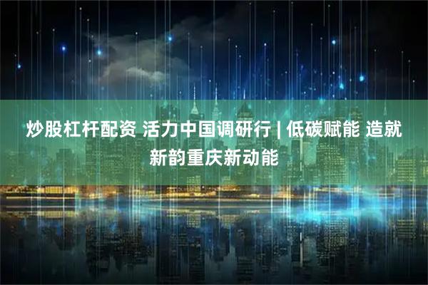 炒股杠杆配资 活力中国调研行 | 低碳赋能 造就新韵重庆新动能