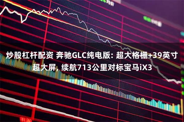 炒股杠杆配资 奔驰GLC纯电版: 超大格栅+39英寸超大屏, 续航713公里对标宝马iX3