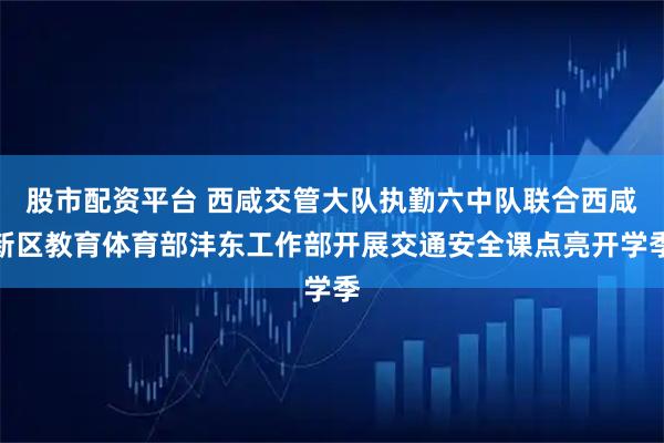 股市配资平台 西咸交管大队执勤六中队联合西咸新区教育体育部沣东工作部开展交通安全课点亮开学季