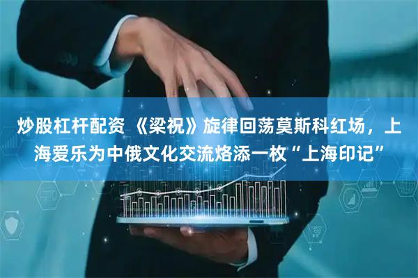 炒股杠杆配资 《梁祝》旋律回荡莫斯科红场，上海爱乐为中俄文化交流烙添一枚“上海印记”