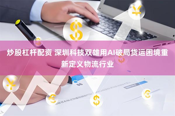 炒股杠杆配资 深圳科技双雄用AI破局货运困境重新定义物流行业