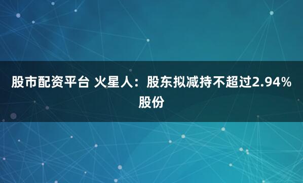 股市配资平台 火星人：股东拟减持不超过2.94%股份