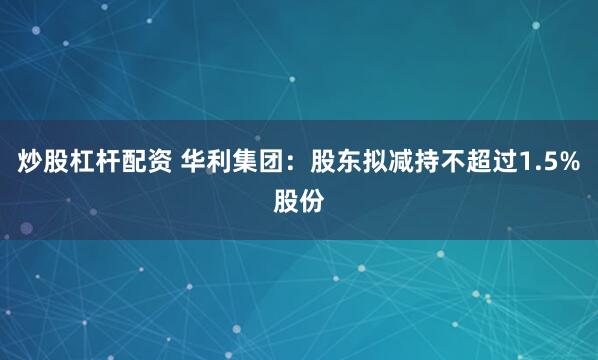 炒股杠杆配资 华利集团：股东拟减持不超过1.5%股份
