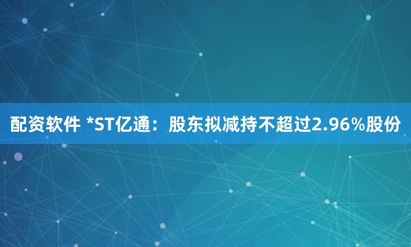 配资软件 *ST亿通：股东拟减持不超过2.96%股份