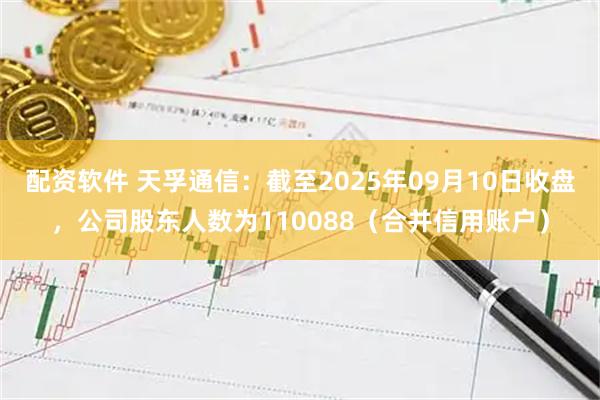配资软件 天孚通信：截至2025年09月10日收盘，公司股东人数为110088（合并信用账户）
