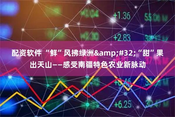 配资软件 “鲜”风拂绿洲&#32;“甜”果出天山——感受南疆特色农业新脉动