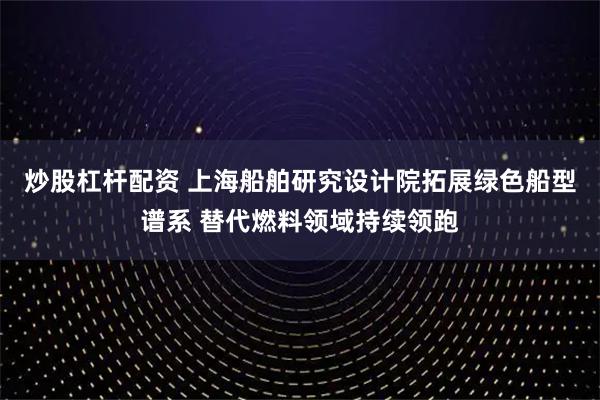 炒股杠杆配资 上海船舶研究设计院拓展绿色船型谱系 替代燃料领域持续领跑