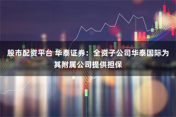 股市配资平台 华泰证券：全资子公司华泰国际为其附属公司提供担保
