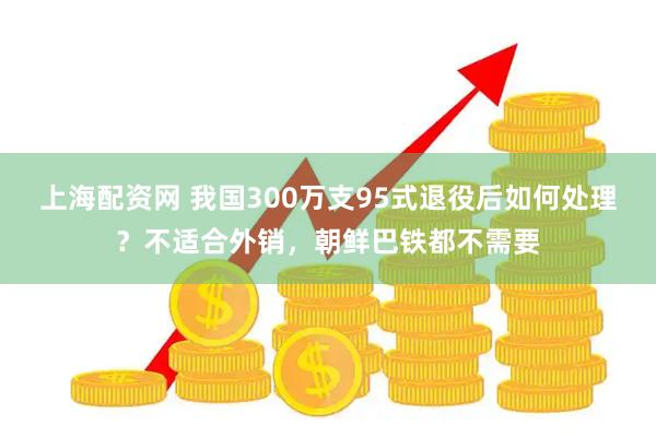 上海配资网 我国300万支95式退役后如何处理？不适合外销，朝鲜巴铁都不需要